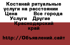 Костанай-ритуальные услуги на расстоянии. › Цена ­ 100 - Все города Услуги » Другие   . Краснодарский край